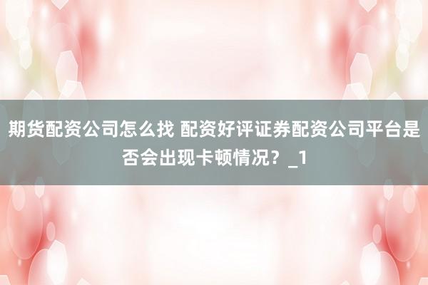 期货配资公司怎么找 配资好评证券配资公司平台是否会出现卡顿情况？_1