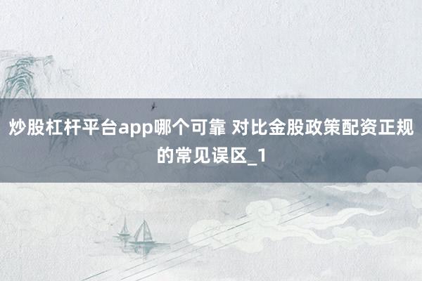 炒股杠杆平台app哪个可靠 对比金股政策配资正规的常见误区_1