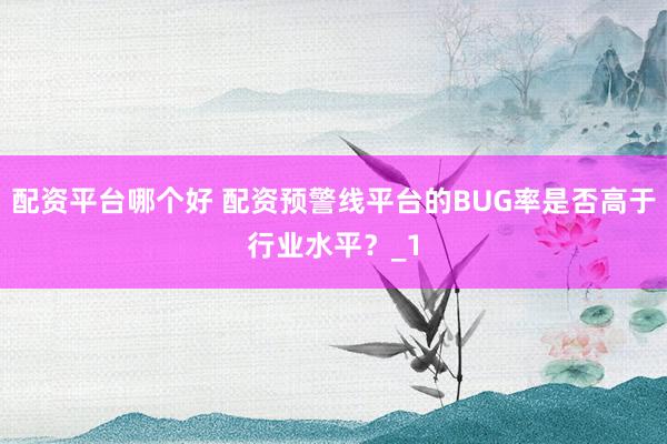 配资平台哪个好 配资预警线平台的BUG率是否高于行业水平？_1