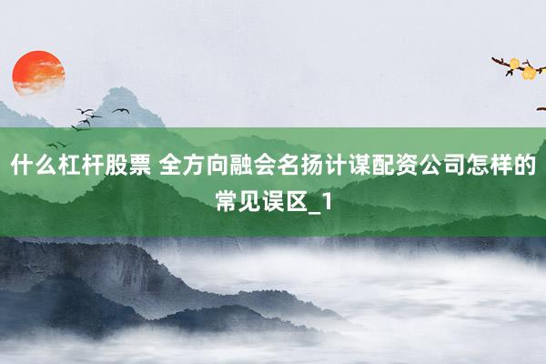 什么杠杆股票 全方向融会名扬计谋配资公司怎样的常见误区_1