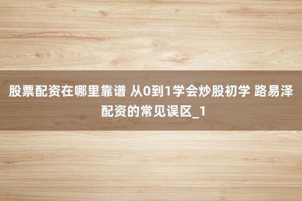 股票配资在哪里靠谱 从0到1学会炒股初学 路易泽 配资的常见误区_1