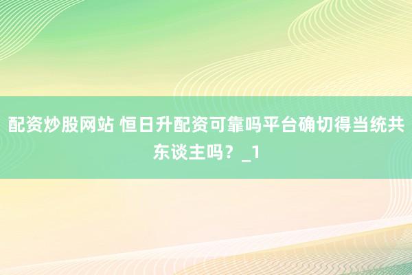 配资炒股网站 恒日升配资可靠吗平台确切得当统共东谈主吗？_1