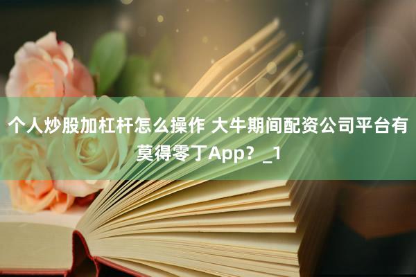 个人炒股加杠杆怎么操作 大牛期间配资公司平台有莫得零丁App？_1