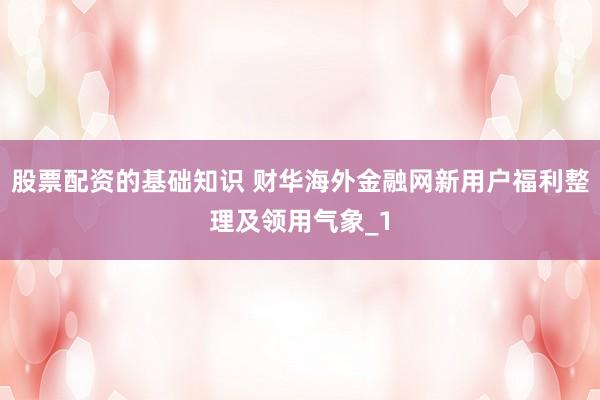 股票配资的基础知识 财华海外金融网新用户福利整理及领用气象_1