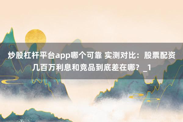 炒股杠杆平台app哪个可靠 实测对比：股票配资几百万利息和竞品到底差在哪？_1