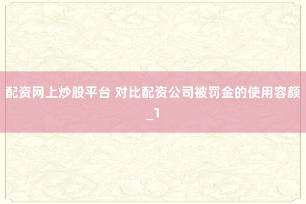 配资网上炒股平台 对比配资公司被罚金的使用容颜_1