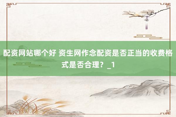 配资网站哪个好 资生网作念配资是否正当的收费格式是否合理？_1