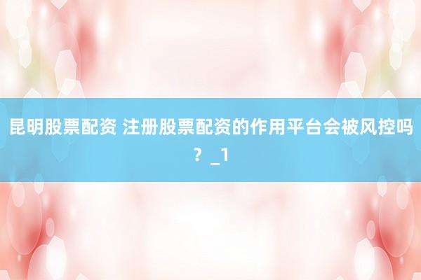 昆明股票配资 注册股票配资的作用平台会被风控吗？_1