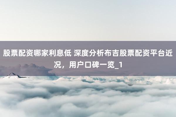 股票配资哪家利息低 深度分析布吉股票配资平台近况，用户口碑一览_1
