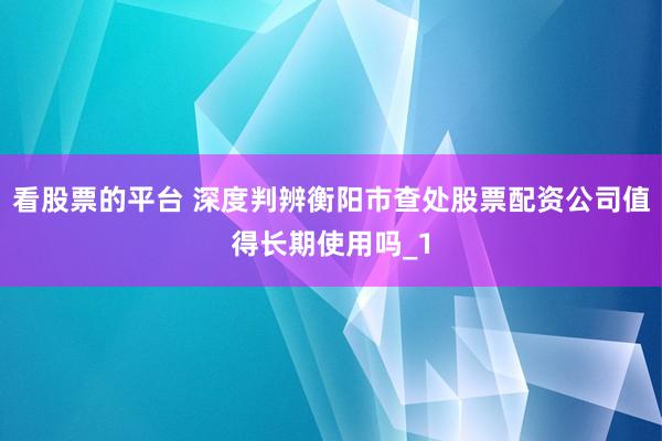 看股票的平台 深度判辨衡阳市查处股票配资公司值得长期使用吗_1