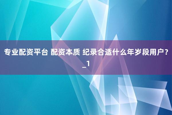 专业配资平台 配资本质 纪录合适什么年岁段用户？_1