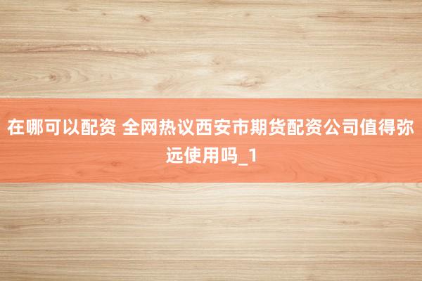 在哪可以配资 全网热议西安市期货配资公司值得弥远使用吗_1