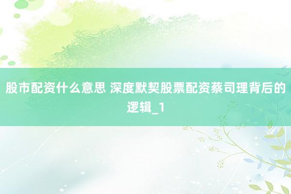 股市配资什么意思 深度默契股票配资蔡司理背后的逻辑_1