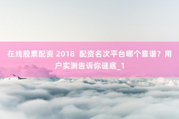 在线股票配资 2018  配资名次平台哪个靠谱？用户实测告诉你谜底_1