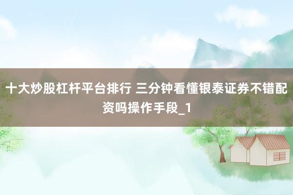 十大炒股杠杆平台排行 三分钟看懂银泰证券不错配资吗操作手段_1