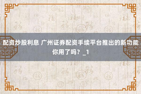 配资炒股利息 广州证券配资手续平台推出的新功能你用了吗？_1