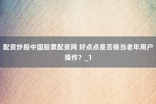 配资炒股中国股票配资网 好点点是否稳当老年用户操作？_1