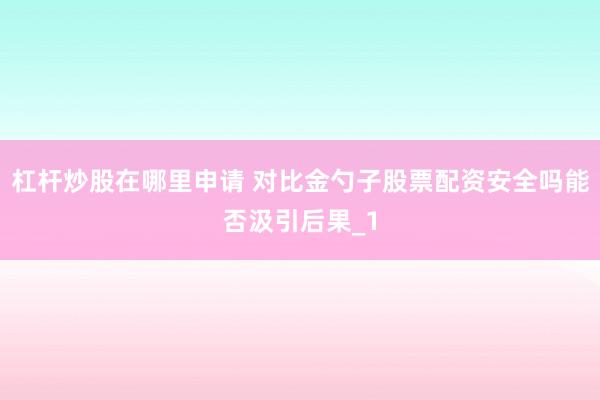 杠杆炒股在哪里申请 对比金勺子股票配资安全吗能否汲引后果_1