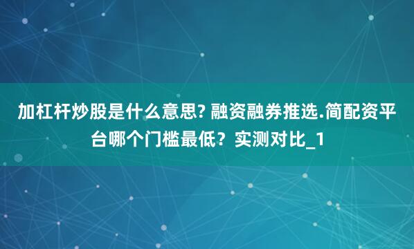 加杠杆炒股是什么意思? 融资融券推选.简配资平台哪个门槛最低？实测对比_1