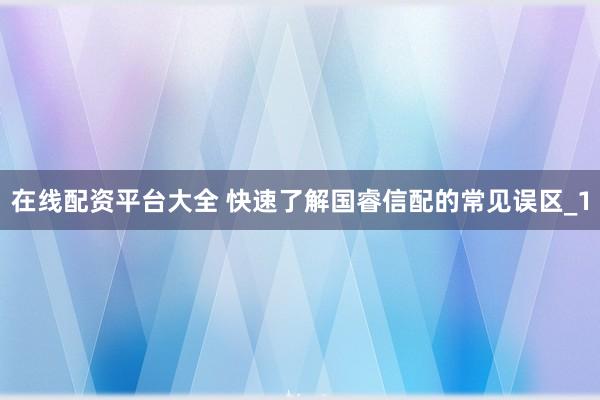 在线配资平台大全 快速了解国睿信配的常见误区_1