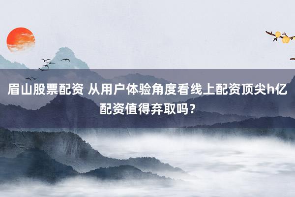 眉山股票配资 从用户体验角度看线上配资顶尖h亿配资值得弃取吗？