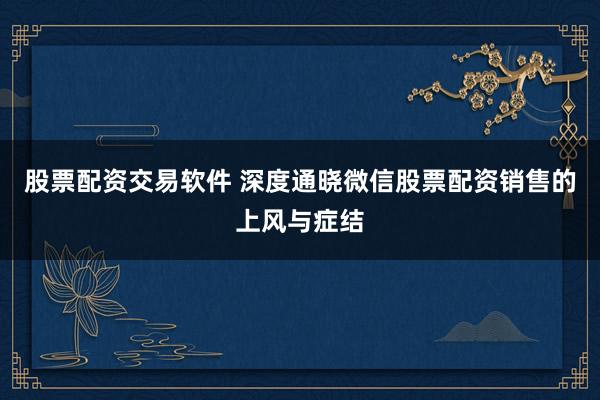 股票配资交易软件 深度通晓微信股票配资销售的上风与症结