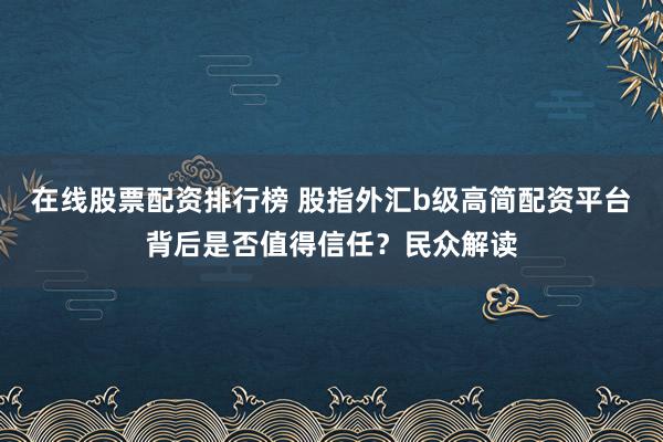 在线股票配资排行榜 股指外汇b级高简配资平台背后是否值得信任？民众解读