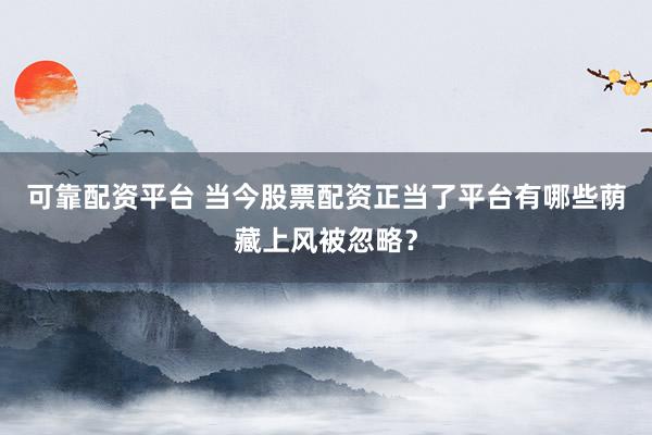 可靠配资平台 当今股票配资正当了平台有哪些荫藏上风被忽略？