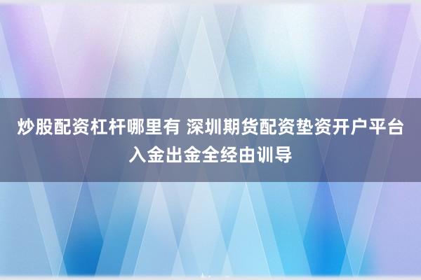 炒股配资杠杆哪里有 深圳期货配资垫资开户平台入金出金全经由训导