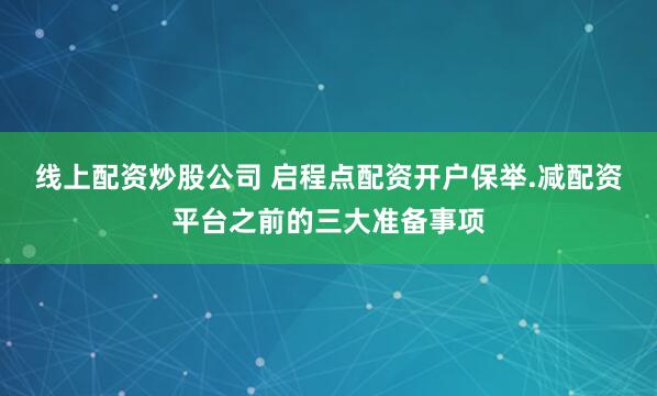 线上配资炒股公司 启程点配资开户保举.减配资平台之前的三大准备事项