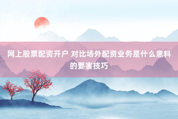 网上股票配资开户 对比场外配资业务是什么意料的要害技巧