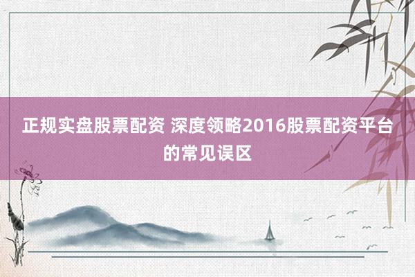 正规实盘股票配资 深度领略2016股票配资平台的常见误区