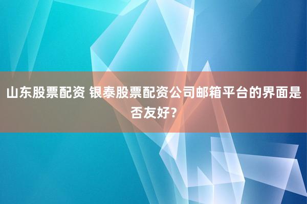 山东股票配资 银泰股票配资公司邮箱平台的界面是否友好？