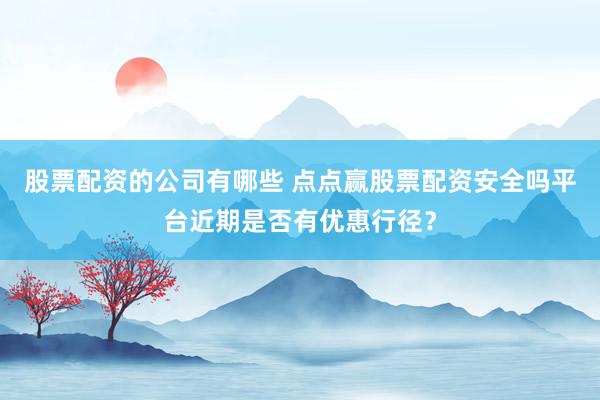股票配资的公司有哪些 点点赢股票配资安全吗平台近期是否有优惠行径？