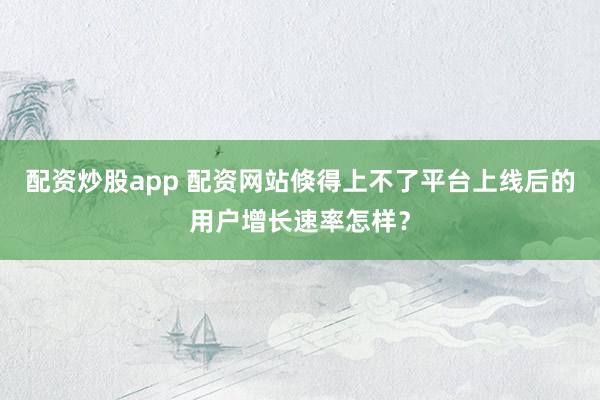 配资炒股app 配资网站倏得上不了平台上线后的用户增长速率怎样？