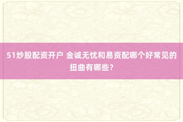 51炒股配资开户 金诚无忧和易资配哪个好常见的扭曲有哪些？