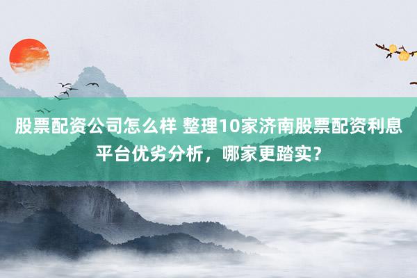 股票配资公司怎么样 整理10家济南股票配资利息平台优劣分析，哪家更踏实？
