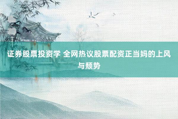 证券股票投资学 全网热议股票配资正当妈的上风与颓势