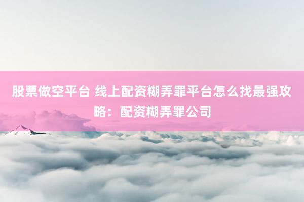 股票做空平台 线上配资糊弄罪平台怎么找最强攻略：配资糊弄罪公司