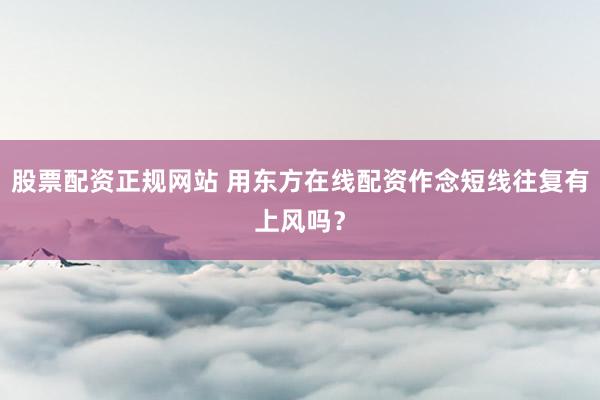 股票配资正规网站 用东方在线配资作念短线往复有上风吗？