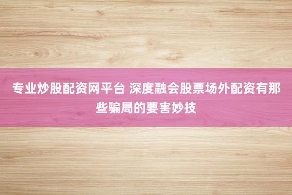 专业炒股配资网平台 深度融会股票场外配资有那些骗局的要害妙技