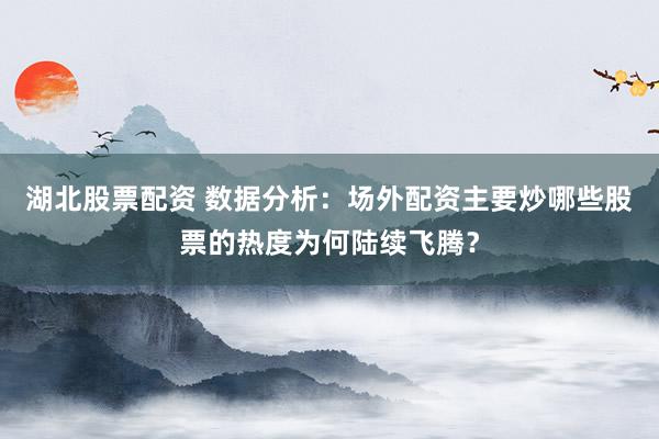 湖北股票配资 数据分析：场外配资主要炒哪些股票的热度为何陆续飞腾？