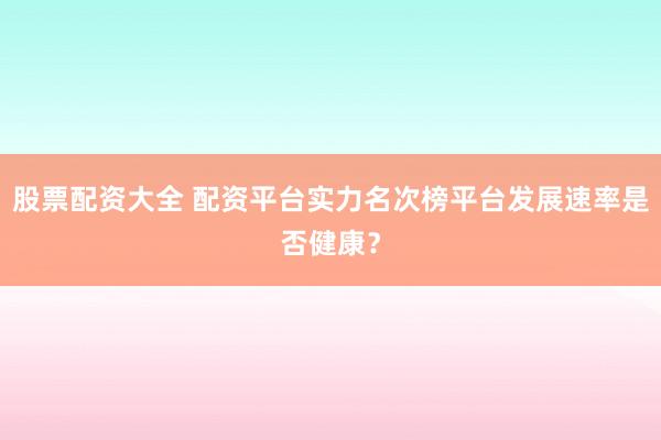 股票配资大全 配资平台实力名次榜平台发展速率是否健康？