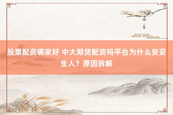 股票配资哪家好 中大期货配资吗平台为什么安妥生人？原因拆解