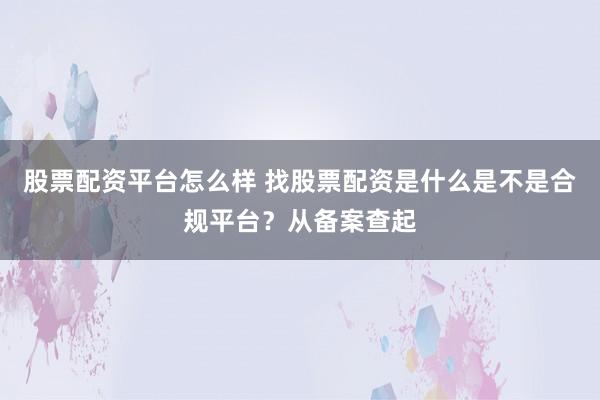 股票配资平台怎么样 找股票配资是什么是不是合规平台？从备案查起