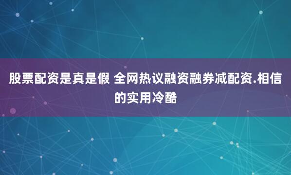 股票配资是真是假 全网热议融资融券减配资.相信的实用冷酷