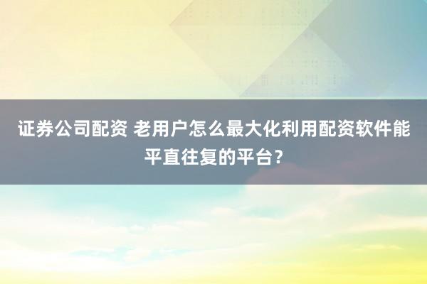 证券公司配资 老用户怎么最大化利用配资软件能平直往复的平台？