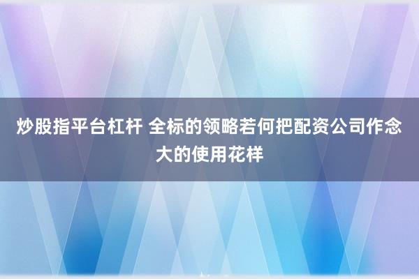 炒股指平台杠杆 全标的领略若何把配资公司作念大的使用花样