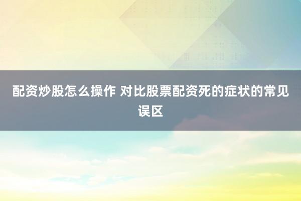 配资炒股怎么操作 对比股票配资死的症状的常见误区