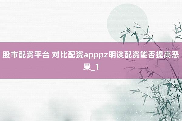 股市配资平台 对比配资apppz明谈配资能否提高恶果_1